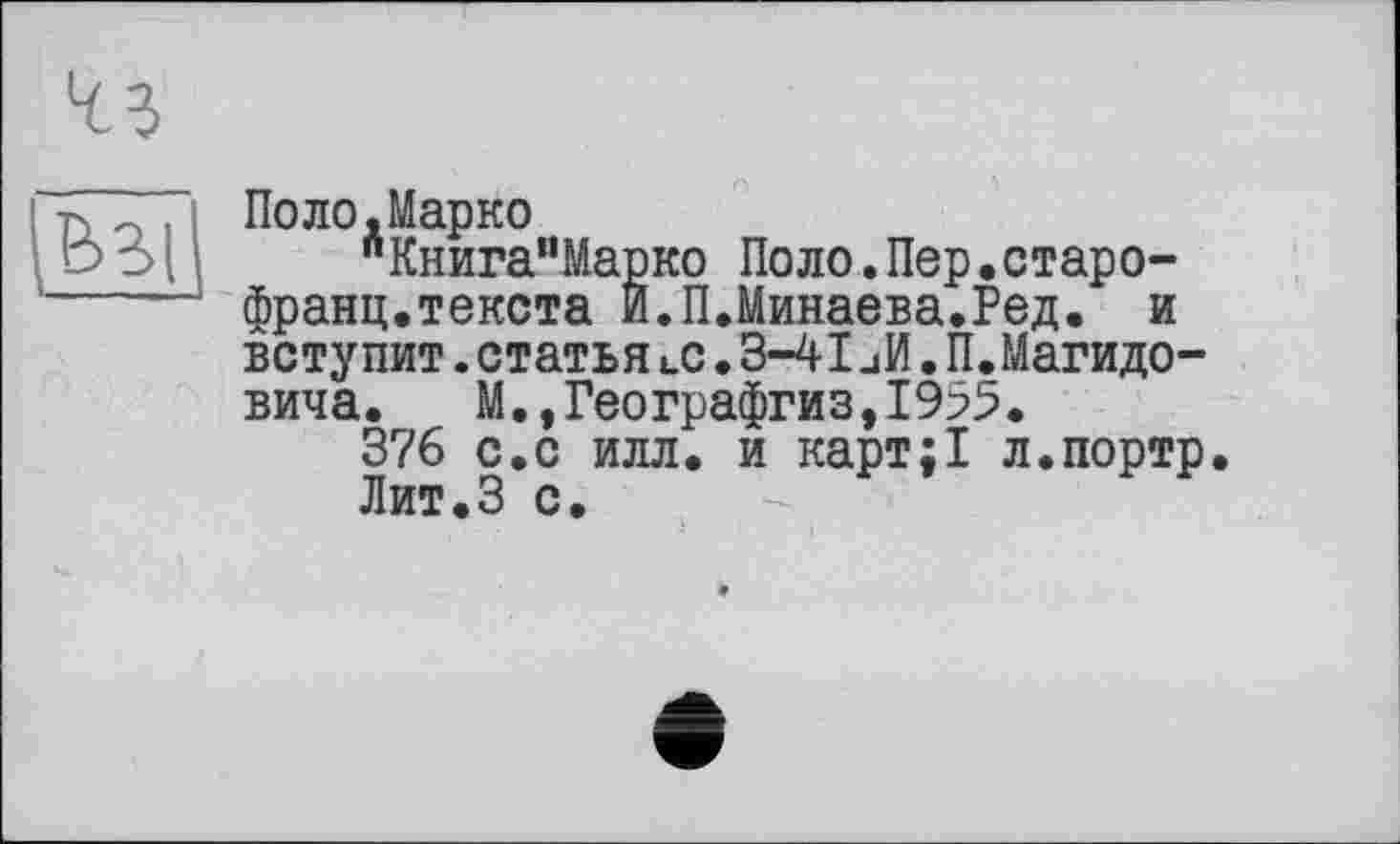 ﻿415
Ь3|
Поло.Марко
"КнигамМарко Поло.Пер.старо-франц.текста И.П.Минаева.Ред. и вступит. статья «.с. 3-41иИ. П.Магидо-вича. М.,Географгиз,1955.
376 с.с илл. и карт;1 л.портр. Лит.З с.